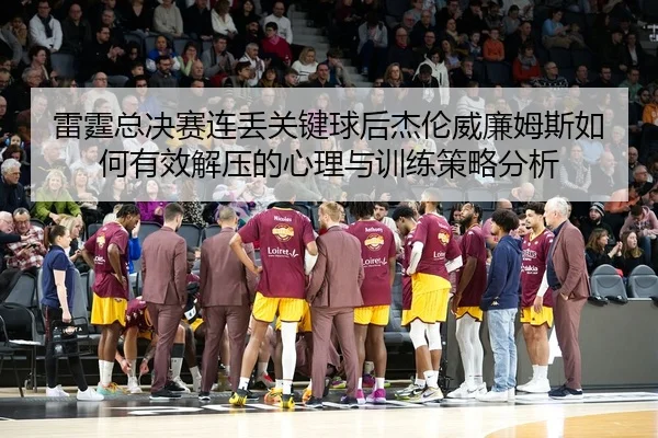 雷霆总决赛连丢关键球后杰伦威廉姆斯如何有效解压的心理与训练策略分析